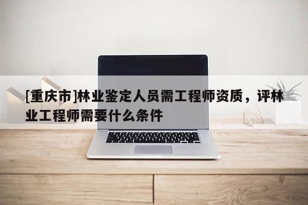 [重慶市]林業鑒定人員需工程師資質，評林業工程師需要什么條件