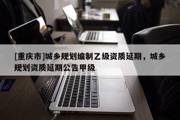 [重慶市]城鄉(xiāng)規(guī)劃編制乙級資質(zhì)延期，城鄉(xiāng)規(guī)劃資質(zhì)延期公告甲級