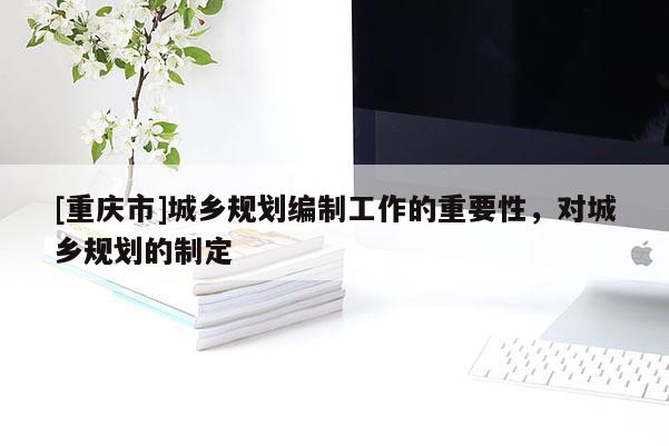 [重慶市]城鄉規劃編制工作的重要性，對城鄉規劃的制定