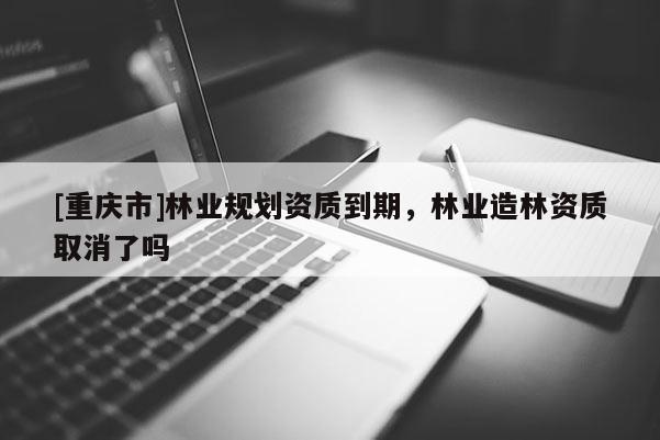 [重慶市]林業規劃資質到期，林業造林資質取消了嗎