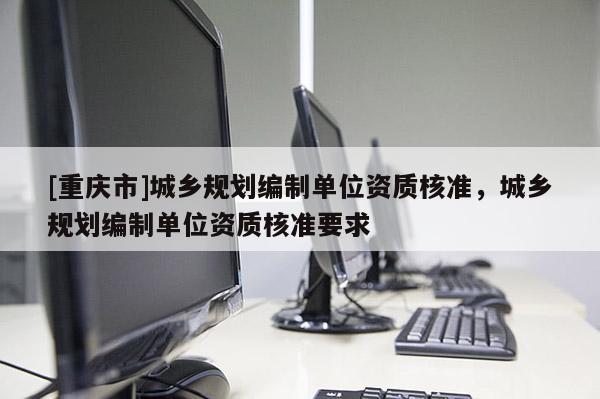 [重慶市]城鄉(xiāng)規(guī)劃編制單位資質(zhì)核準，城鄉(xiāng)規(guī)劃編制單位資質(zhì)核準要求