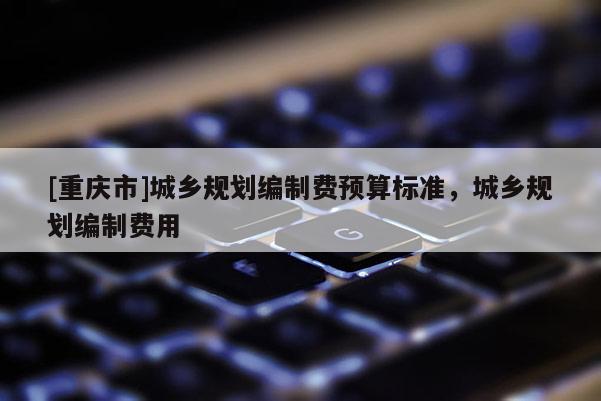 [重慶市]城鄉(xiāng)規(guī)劃編制費預(yù)算標準，城鄉(xiāng)規(guī)劃編制費用
