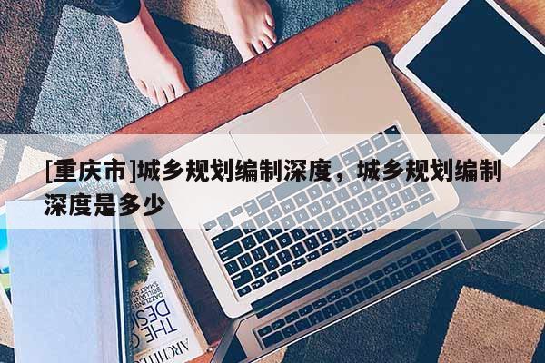 [重慶市]城鄉(xiāng)規(guī)劃編制深度，城鄉(xiāng)規(guī)劃編制深度是多少