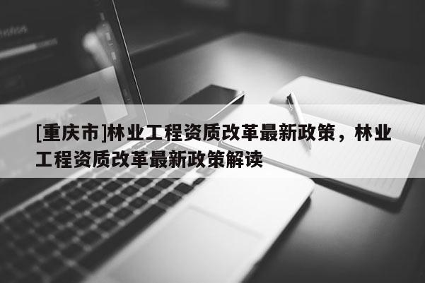 [重慶市]林業工程資質改革最新政策，林業工程資質改革最新政策解讀