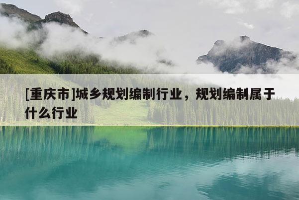 [重慶市]城鄉(xiāng)規(guī)劃編制行業(yè)，規(guī)劃編制屬于什么行業(yè)