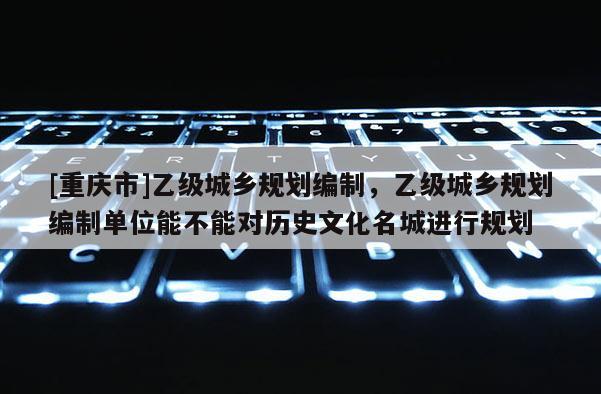[重慶市]乙級城鄉規劃編制，乙級城鄉規劃編制單位能不能對歷史文化名城進行規劃