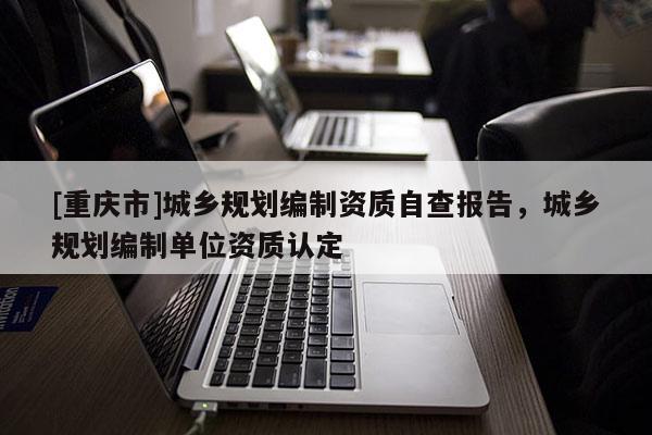[重慶市]城鄉(xiāng)規(guī)劃編制資質(zhì)自查報(bào)告，城鄉(xiāng)規(guī)劃編制單位資質(zhì)認(rèn)定