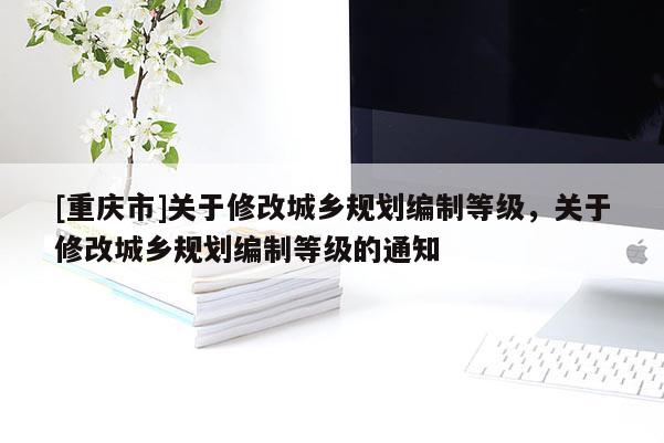[重慶市]關(guān)于修改城鄉(xiāng)規(guī)劃編制等級(jí)，關(guān)于修改城鄉(xiāng)規(guī)劃編制等級(jí)的通知