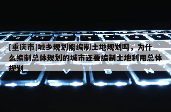 [重慶市]城鄉規劃能編制土地規劃嗎，為什么編制總體規劃的城市還要編制土地利用總體規劃