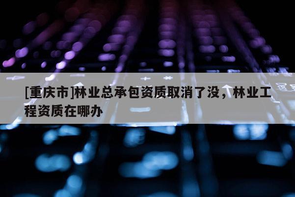 [重慶市]林業(yè)總承包資質(zhì)取消了沒，林業(yè)工程資質(zhì)在哪辦