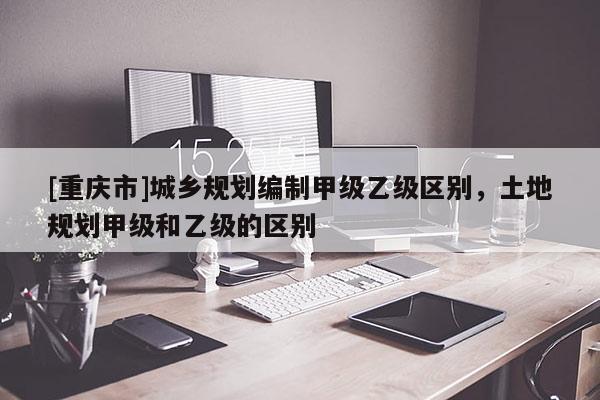 [重慶市]城鄉規劃編制甲級乙級區別，土地規劃甲級和乙級的區別