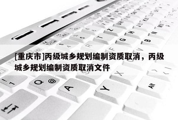 [重慶市]丙級城鄉規劃編制資質取消，丙級城鄉規劃編制資質取消文件