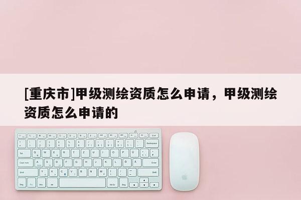 [重慶市]甲級測繪資質怎么申請，甲級測繪資質怎么申請的