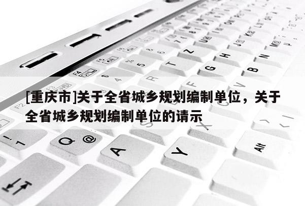 [重慶市]關于全省城鄉規劃編制單位，關于全省城鄉規劃編制單位的請示