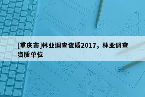 [重慶市]林業調查資質2017，林業調查資質單位