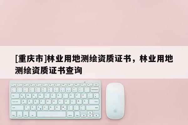 [重慶市]林業用地測繪資質證書，林業用地測繪資質證書查詢
