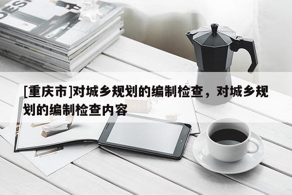 [重慶市]對(duì)城鄉(xiāng)規(guī)劃的編制檢查，對(duì)城鄉(xiāng)規(guī)劃的編制檢查內(nèi)容