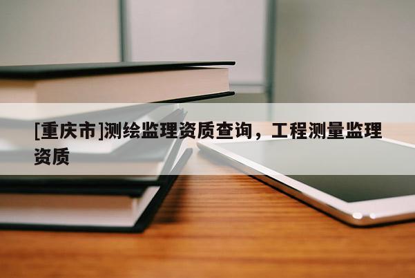 [重慶市]測(cè)繪監(jiān)理資質(zhì)查詢，工程測(cè)量監(jiān)理資質(zhì)