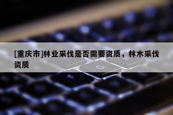[重慶市]林業采伐是否需要資質，林木采伐資質