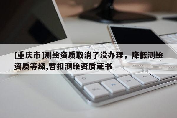 [重慶市]測繪資質取消了沒辦理，降低測繪資質等級,暫扣測繪資質證書