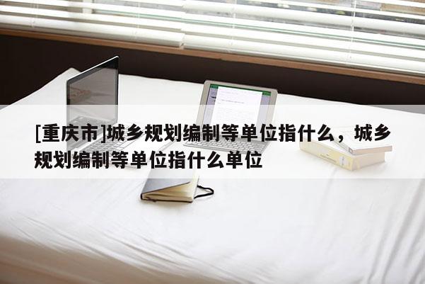 [重慶市]城鄉規劃編制等單位指什么，城鄉規劃編制等單位指什么單位