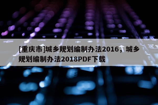 [重慶市]城鄉(xiāng)規(guī)劃編制辦法2016，城鄉(xiāng)規(guī)劃編制辦法2018PDF下載