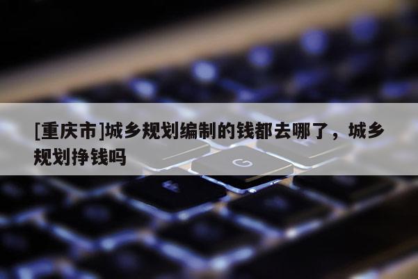 [重慶市]城鄉規劃編制的錢都去哪了，城鄉規劃掙錢嗎
