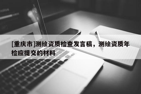 [重慶市]測繪資質檢查發言稿，測繪資質年檢應提交的材料