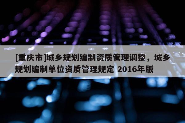 [重慶市]城鄉規劃編制資質管理調整，城鄉規劃編制單位資質管理規定 2016年版