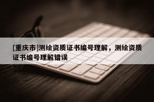 [重慶市]測繪資質(zhì)證書編號理解，測繪資質(zhì)證書編號理解錯誤
