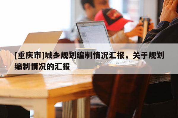 [重慶市]城鄉(xiāng)規(guī)劃編制情況匯報(bào)，關(guān)于規(guī)劃編制情況的匯報(bào)