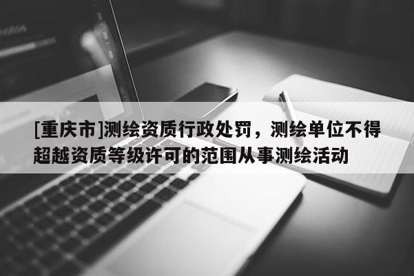 [重慶市]測繪資質(zhì)行政處罰，測繪單位不得超越資質(zhì)等級許可的范圍從事測繪活動