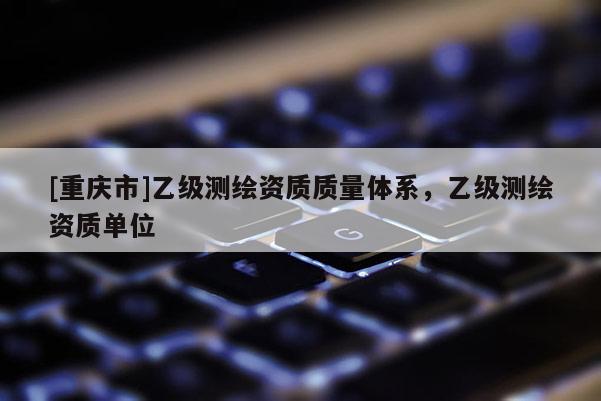 [重慶市]乙級測繪資質(zhì)質(zhì)量體系，乙級測繪資質(zhì)單位