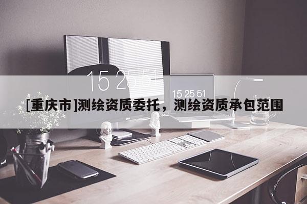 [重慶市]測繪資質(zhì)委托，測繪資質(zhì)承包范圍