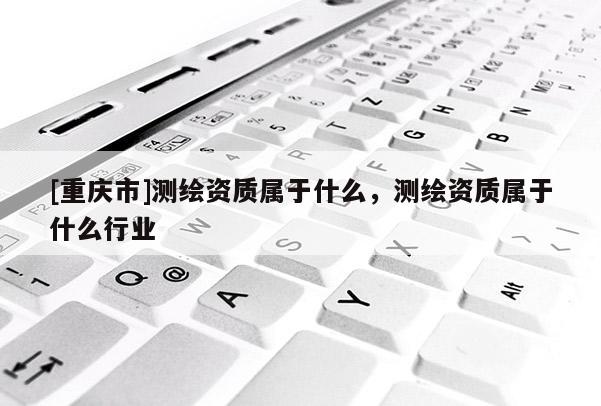 [重慶市]測繪資質(zhì)屬于什么，測繪資質(zhì)屬于什么行業(yè)