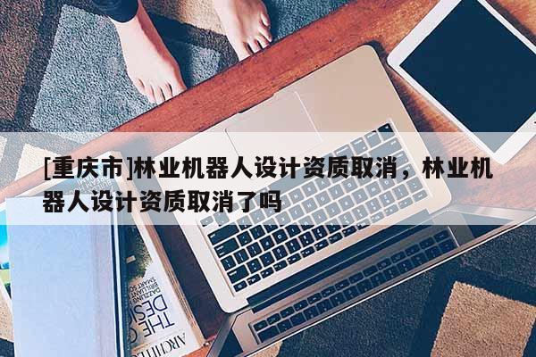[重慶市]林業(yè)機器人設(shè)計資質(zhì)取消，林業(yè)機器人設(shè)計資質(zhì)取消了嗎