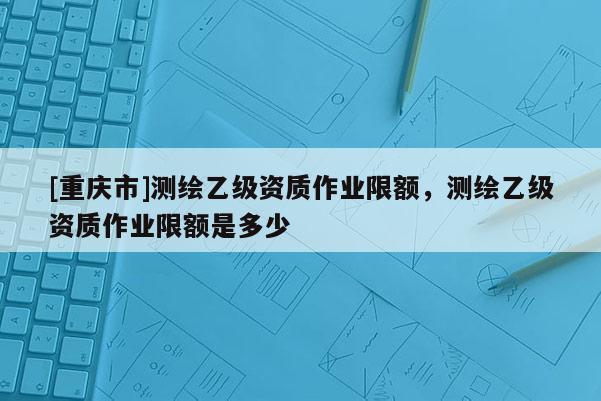 [重慶市]測繪乙級資質作業限額，測繪乙級資質作業限額是多少