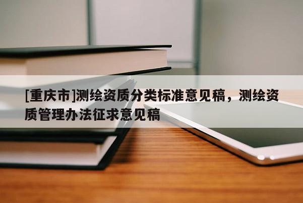 [重慶市]測繪資質分類標準意見稿，測繪資質管理辦法征求意見稿