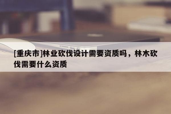 [重慶市]林業砍伐設計需要資質嗎，林木砍伐需要什么資質