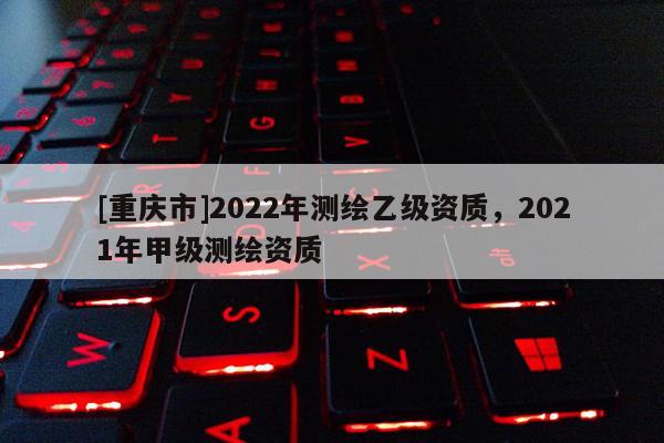 [重慶市]2022年測繪乙級資質，2021年甲級測繪資質