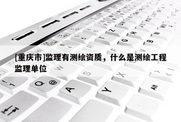 [重慶市]監(jiān)理有測繪資質，什么是測繪工程監(jiān)理單位