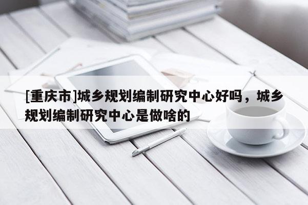 [重慶市]城鄉(xiāng)規(guī)劃編制研究中心好嗎，城鄉(xiāng)規(guī)劃編制研究中心是做啥的