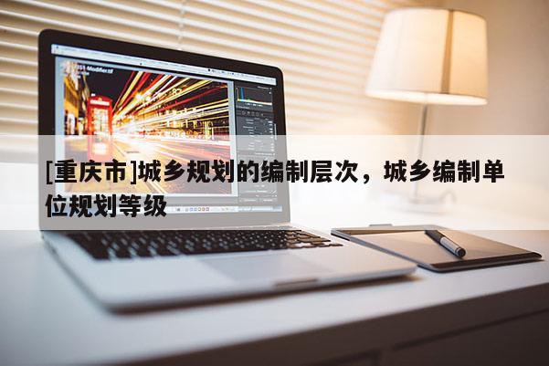 [重慶市]城鄉規劃的編制層次，城鄉編制單位規劃等級