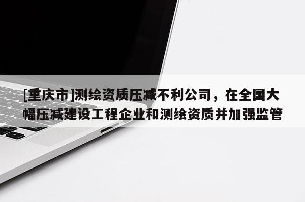 [重慶市]測繪資質壓減不利公司，在全國大幅壓減建設工程企業和測繪資質并加強監管