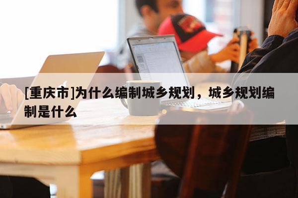 [重慶市]為什么編制城鄉規劃，城鄉規劃編制是什么