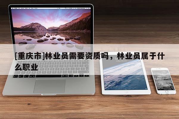 [重慶市]林業(yè)員需要資質(zhì)嗎，林業(yè)員屬于什么職業(yè)
