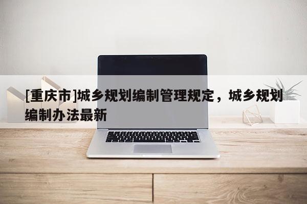 [重慶市]城鄉規劃編制管理規定，城鄉規劃編制辦法最新