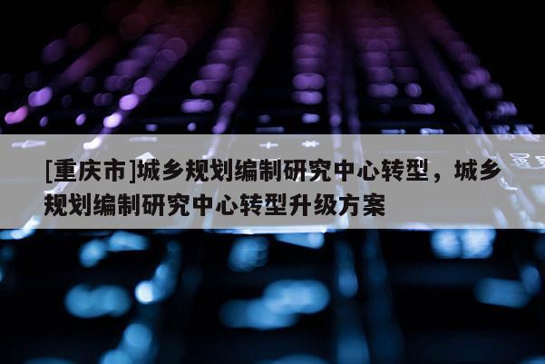 [重慶市]城鄉規劃編制研究中心轉型，城鄉規劃編制研究中心轉型升級方案