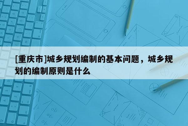 [重慶市]城鄉規劃編制的基本問題，城鄉規劃的編制原則是什么