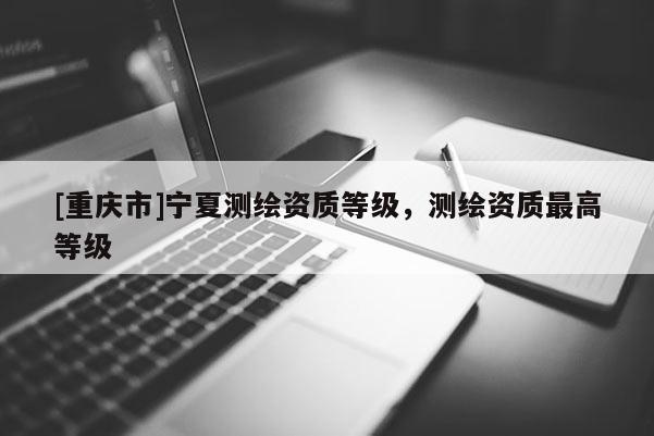 [重慶市]寧夏測繪資質等級，測繪資質更高等級